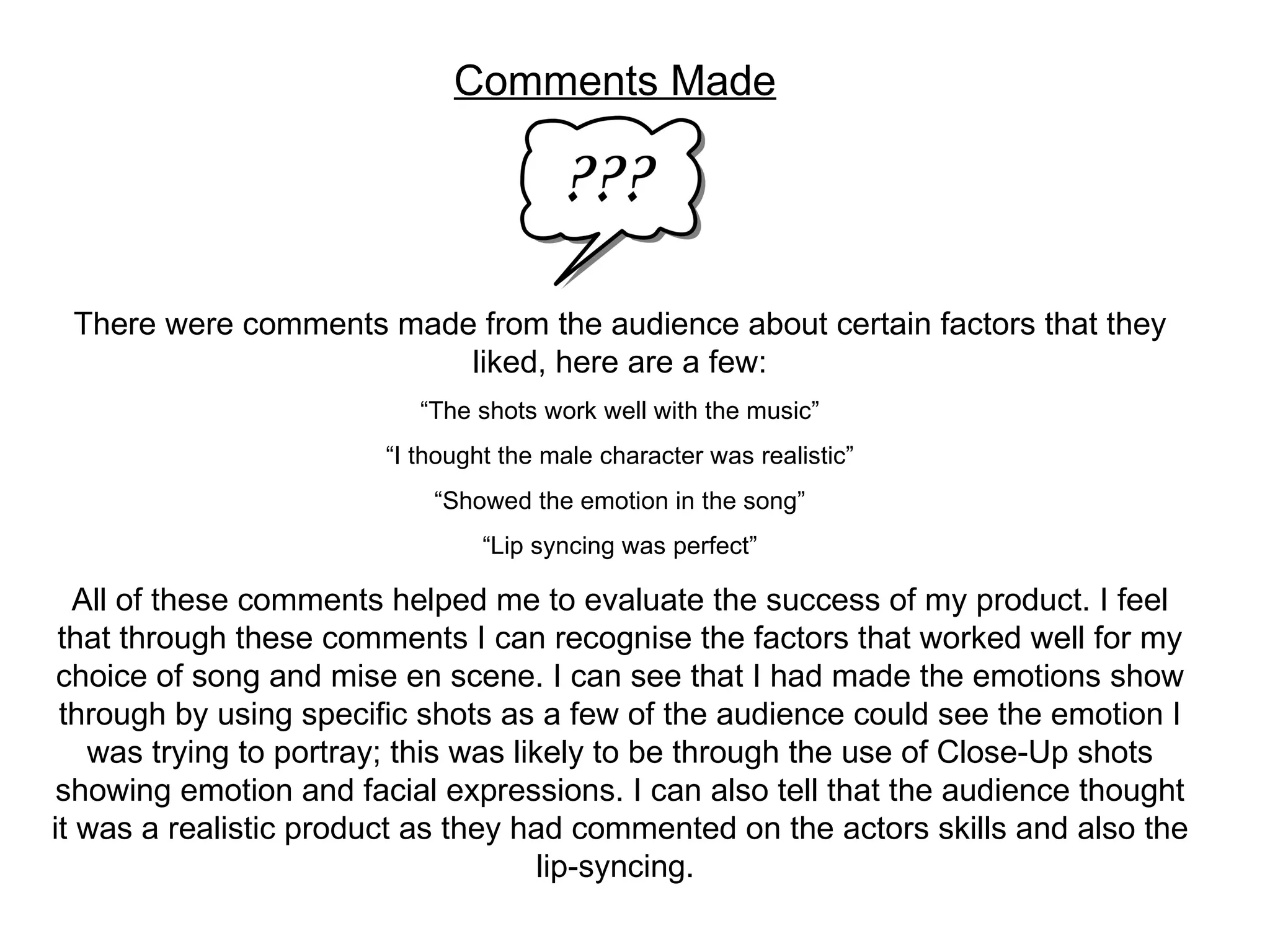 Comments Made There were comments made from the audience about certain factors that they liked, here are a few: “ The shots work well with the music” “ I thought the male character was realistic” “ Showed the emotion in the song” “ Lip syncing was perfect” All of these comments helped me to evaluate the success of my product. I feel that through these comments I can recognise the factors that worked well for my choice of song and mise en scene. I can see that I had made the emotions show through by using specific shots as a few of the audience could see the emotion I was trying to portray; this was likely to be through the use of Close-Up shots showing emotion and facial expressions. I can also tell that the audience thought it was a realistic product as they had commented on the actors skills and also the lip-syncing.  