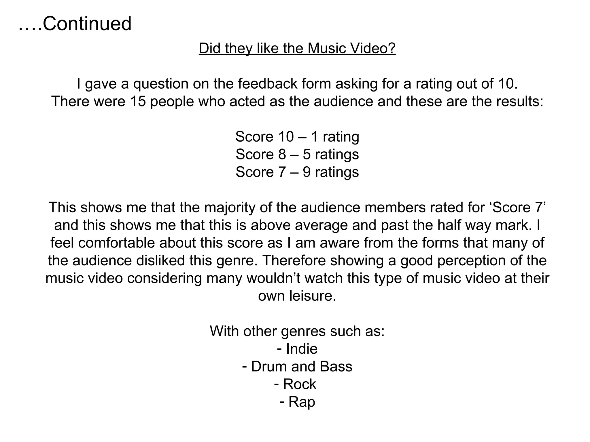 Did they like the Music Video? I gave a question on the feedback form asking for a rating out of 10. There were 15 people who acted as the audience and these are the results: Score 10 – 1 rating Score 8 – 5 ratings Score 7 – 9 ratings This shows me that the majority of the audience members rated for ‘Score 7’ and this shows me that this is above average and past the half way mark. I feel comfortable about this score as I am aware from the forms that many of the audience disliked this genre. Therefore showing a good perception of the music video considering many wouldn’t watch this type of music video at their own leisure. With other genres such as: Indie Drum and Bass Rock  Rap … .Continued 