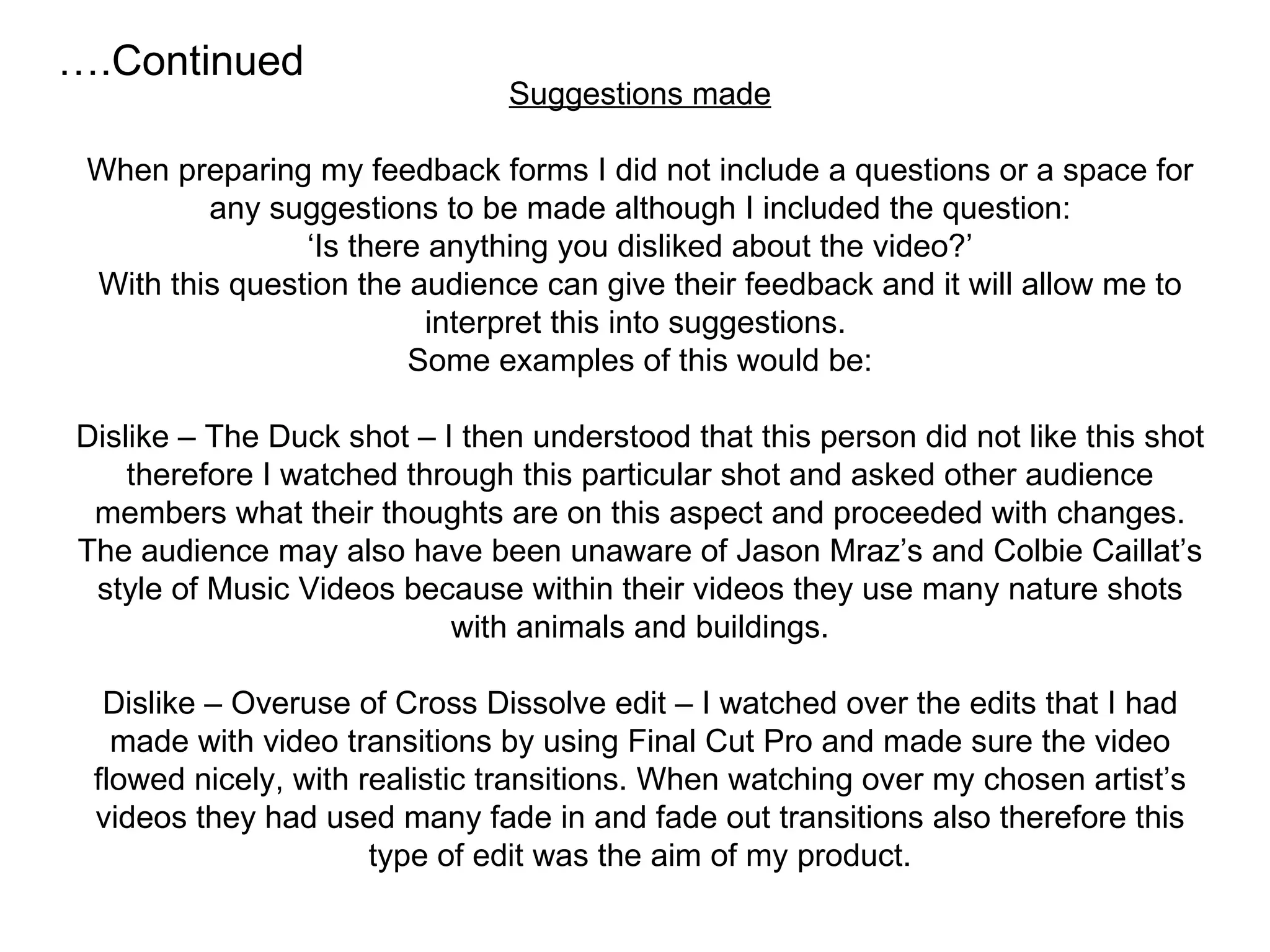 Suggestions made When preparing my feedback forms I did not include a questions or a space for any suggestions to be made although I included the question: ‘Is there anything you disliked about the video?’ With this question the audience can give their feedback and it will allow me to interpret this into suggestions.  Some examples of this would be: Dislike – The Duck shot – I then understood that this person did not like this shot therefore I watched through this particular shot and asked other audience members what their thoughts are on this aspect and proceeded with changes. The audience may also have been unaware of Jason Mraz’s and Colbie Caillat’s style of Music Videos because within their videos they use many nature shots with animals and buildings. Dislike – Overuse of Cross Dissolve edit – I watched over the edits that I had made with video transitions by using Final Cut Pro and made sure the video flowed nicely, with realistic transitions. When watching over my chosen artist’s videos they had used many fade in and fade out transitions also therefore this type of edit was the aim of my product. … .Continued 