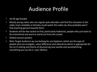 Audience Profile
•   16-20 age bracket
•   Mostly young males who are regular pub-attenders will find the character in the
    video more relatable as females could watch this video ok, they probably won’t
    find anything geared towards them.
•   Students will be the easiest to find, particularly hedonists, people who just want to
    be entertained and want to stand out from the crowd.
•   Skilled manual workers
•   Main Target Audience we are looking for are Explorers which are the type of
    people who are energetic, value difference and adventure which is appropriate for
    the sci-fi setting and theme of discovering new worlds and accomplishing
    everything you can do in your lifetime
 