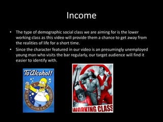 Income
• The type of demographic social class we are aiming for is the lower
  working class as this video will provide them a chance to get away from
  the realities of life for a short time.
• Since the character featured in our video is an presumingly unemployed
  young man who visits the bar regularly, our target audience will find it
  easier to identify with.
 