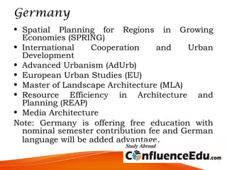 Germany
• Spatial Planning for Regions in Growing
Economies (SPRING)
• International Cooperation and Urban
Development
• Advanced Urbanism (AdUrb)
• European Urban Studies (EU)
• Master of Landscape Architecture (MLA) 
• Resource Efficiency in Architecture and
Planning (REAP)
• Media Architecture
Note: Germany is offering free education with
nominal semester contribution fee and German
language will be added advantage.
 
