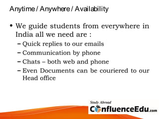 Anytime/ Anywhere/ Availability
• We guide students from everywhere in
India all we need are :
– Quick replies to our emails
– Communication by phone
– Chats – both web and phone
– Even Documents can be couriered to our
Head office
 