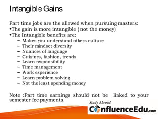 IntangibleGains
Part time jobs are the allowed when pursuing masters:
•The gain is more intangible ( not the money)
•The Intangible benefits are:
– Makes you understand others culture
– Their mindset diversity
– Nuances of language
– Cuisines, fashion, trends
– Learn responsibility
– Time management
– Work experience
– Learn problem solving
– Not the least spending money
Note :Part time earnings should not be linked to your
semester fee payments.
 