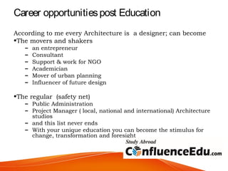 Career opportunitiespost Education
According to me every Architecture is a designer; can become
•The movers and shakers
– an entrepreneur
– Consultant
– Support & work for NGO
– Academician
– Mover of urban planning
– Influencer of future design
•The regular (safety net)
– Public Administration
– Project Manager ( local, national and international) Architecture
studios
– and this list never ends
– With your unique education you can become the stimulus for
change, transformation and foresight
 