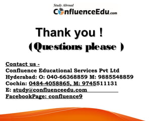 Thank youThank you !!
(Questions please )(Questions please )
Contact usContact us --
Confluence Educational Services Pvt LtdConfluence Educational Services Pvt Ltd
Hyderabad: O: 040-66368859 M: 9885548859Hyderabad: O: 040-66368859 M: 9885548859
Cochin:Cochin: 0484-4058865, M: 97450484-4058865, M: 9745511131511131
E:E: study@confluenceedu.comstudy@confluenceedu.com
FacebookPage: confluence9FacebookPage: confluence9
 