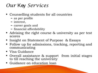 Our Key Services
• Counselling students for all countries
– as per profile
– interest,
– career goals and
– financial affordability
• Advising the right course & university as per test
scores
• Insight on Statement of Purpose & Essays
• Follow up for admissions, tracking, reporting and
communicating
• Visa Guidance
• Overall assistance & support from initial stages
to till reaching the university
• Guidance on education loan
 