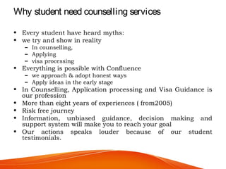 Why student need counselling services
• Every student have heard myths:
• we try and show in reality
– In counselling,
– Applying
– visa processing
• Everything is possible with Confluence
– we approach & adopt honest ways
– Apply ideas in the early stage
• In Counselling, Application processing and Visa Guidance is
our profession
• More than eight years of experiences ( from2005)
• Risk free journey
• Information, unbiased guidance, decision making and
support system will make you to reach your goal
• Our actions speaks louder because of our student
testimonials.
 