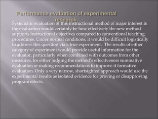 Systematic evaluation of this instructional method of major interest in
the evaluation would certainly be how effectively the new method
supports instructional objectives compared to conventional teaching
procedures. Under normal conditions, it would be difficult logistically
to address this question via a true experiment. The results of either
category of experiment would provide useful information for the
evaluator, particularly when combined with outcomes from other
measures, for either judging the method’s effectiveness summative
evaluation or making recommendations to improve it formative
evaluation. Only a very narrow, shortsighted approach would use the
experimental results as isolated evidence for proving or disapproving
program effects.
 