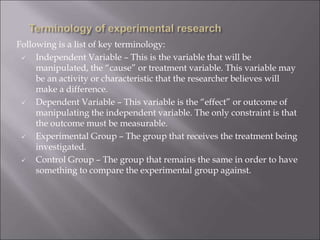 Following is a list of key terminology:
 Independent Variable – This is the variable that will be
manipulated, the “cause” or treatment variable. This variable may
be an activity or characteristic that the researcher believes will
make a difference.
 Dependent Variable – This variable is the “effect” or outcome of
manipulating the independent variable. The only constraint is that
the outcome must be measurable.
 Experimental Group – The group that receives the treatment being
investigated.
 Control Group – The group that remains the same in order to have
something to compare the experimental group against.
 