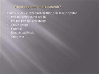 To sum up, we use experimental during the following time
 Post-test only control design
 Pre-test post-test only design
 Group design
 Factorial
 Randomized block
 Cross over
 