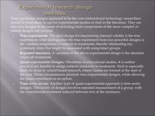 These particular designs appeared to be the ones instructional technology researchers
would be most likely to use for experimental studies or find in the literature. They are
also core designs in the sense of including basic components of the more complex or
related designs not covered.
 True experiments. The ideal design for maximizing internal validity is the true
experiment, what distinguishes the true experiment from less powerful designs is
the random assignment of subjects to treatments, thereby eliminating any
systematic error that might be associated with using intact groups
 Repeated measures. A variation of the above experimental design is the situation
where all treatments
 Quasi-experimental Designs. Oftentimes in educational studies, it is neither
practical nor feasible to assign subjects randomly to treatments. Such is especially
likely to occur in school-based research, where classes are formed at the start of
the year. These circumstances preclude true-experimental designs, while allowing
the quasi-experiment as an option.
 Time series design. Another type of quasi-experimental approach is time series
designs. This family of designs involves repeated measurement of a group, with
the experimental treatment induced between two of the measures.
 