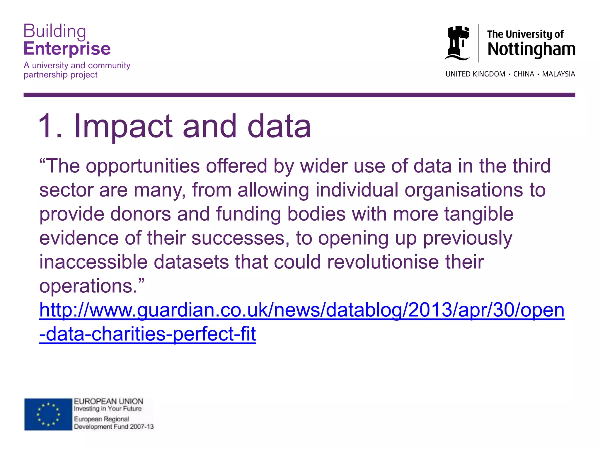 “The opportunities offered by wider use of data in the third
sector are many, from allowing individual organisations to
provide donors and funding bodies with more tangible
evidence of their successes, to opening up previously
inaccessible datasets that could revolutionise their
operations.”
http://www.guardian.co.uk/news/datablog/2013/apr/30/open
-data-charities-perfect-fit
1. Impact and data
 