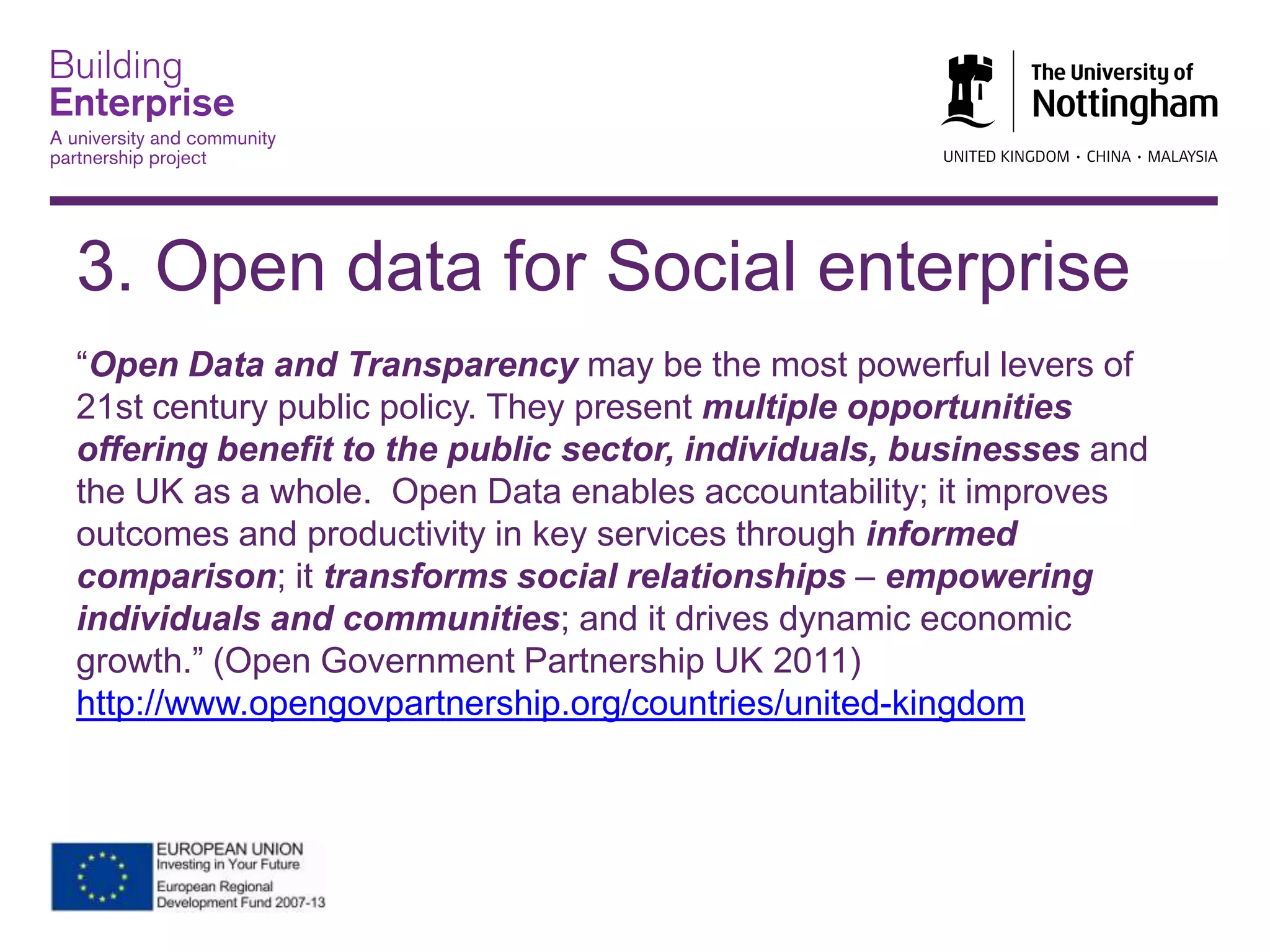 3. Open data for Social enterprise
“Open Data and Transparency may be the most powerful levers of
21st century public policy. They present multiple opportunities
offering benefit to the public sector, individuals, businesses and
the UK as a whole. Open Data enables accountability; it improves
outcomes and productivity in key services through informed
comparison; it transforms social relationships – empowering
individuals and communities; and it drives dynamic economic
growth.” (Open Government Partnership UK 2011)
http://www.opengovpartnership.org/countries/united-kingdom
 