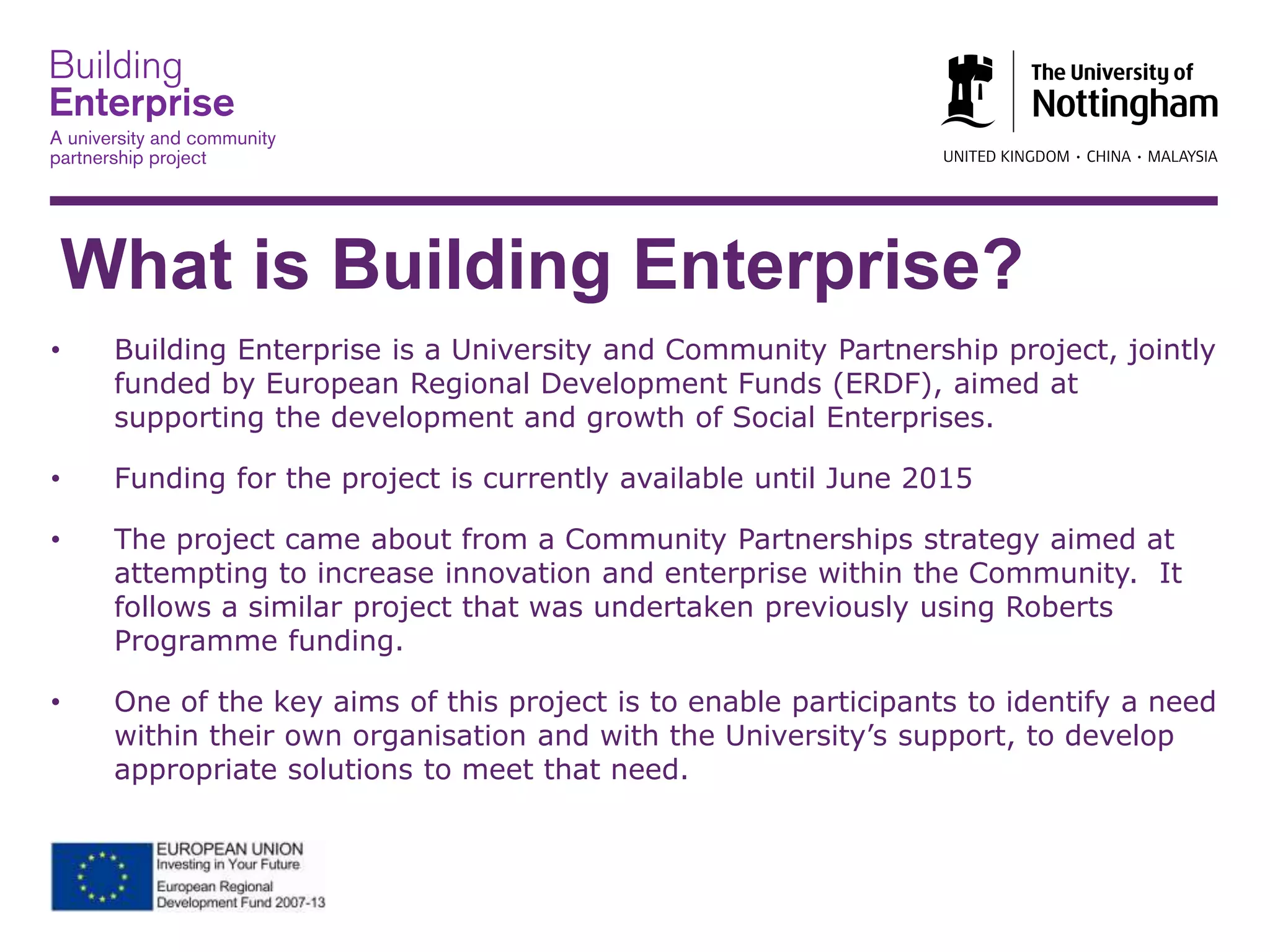 What is Building Enterprise?
• Building Enterprise is a University and Community Partnership project, jointly
funded by European Regional Development Funds (ERDF), aimed at
supporting the development and growth of Social Enterprises.
• Funding for the project is currently available until June 2015
• The project came about from a Community Partnerships strategy aimed at
attempting to increase innovation and enterprise within the Community. It
follows a similar project that was undertaken previously using Roberts
Programme funding.
• One of the key aims of this project is to enable participants to identify a need
within their own organisation and with the University’s support, to develop
appropriate solutions to meet that need.
 