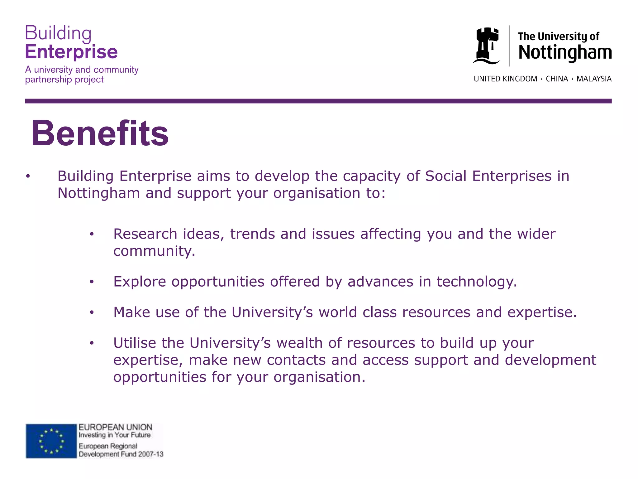 Benefits
• Building Enterprise aims to develop the capacity of Social Enterprises in
Nottingham and support your organisation to:
• Research ideas, trends and issues affecting you and the wider
community.
• Explore opportunities offered by advances in technology.
• Make use of the University’s world class resources and expertise.
• Utilise the University’s wealth of resources to build up your
expertise, make new contacts and access support and development
opportunities for your organisation.
 