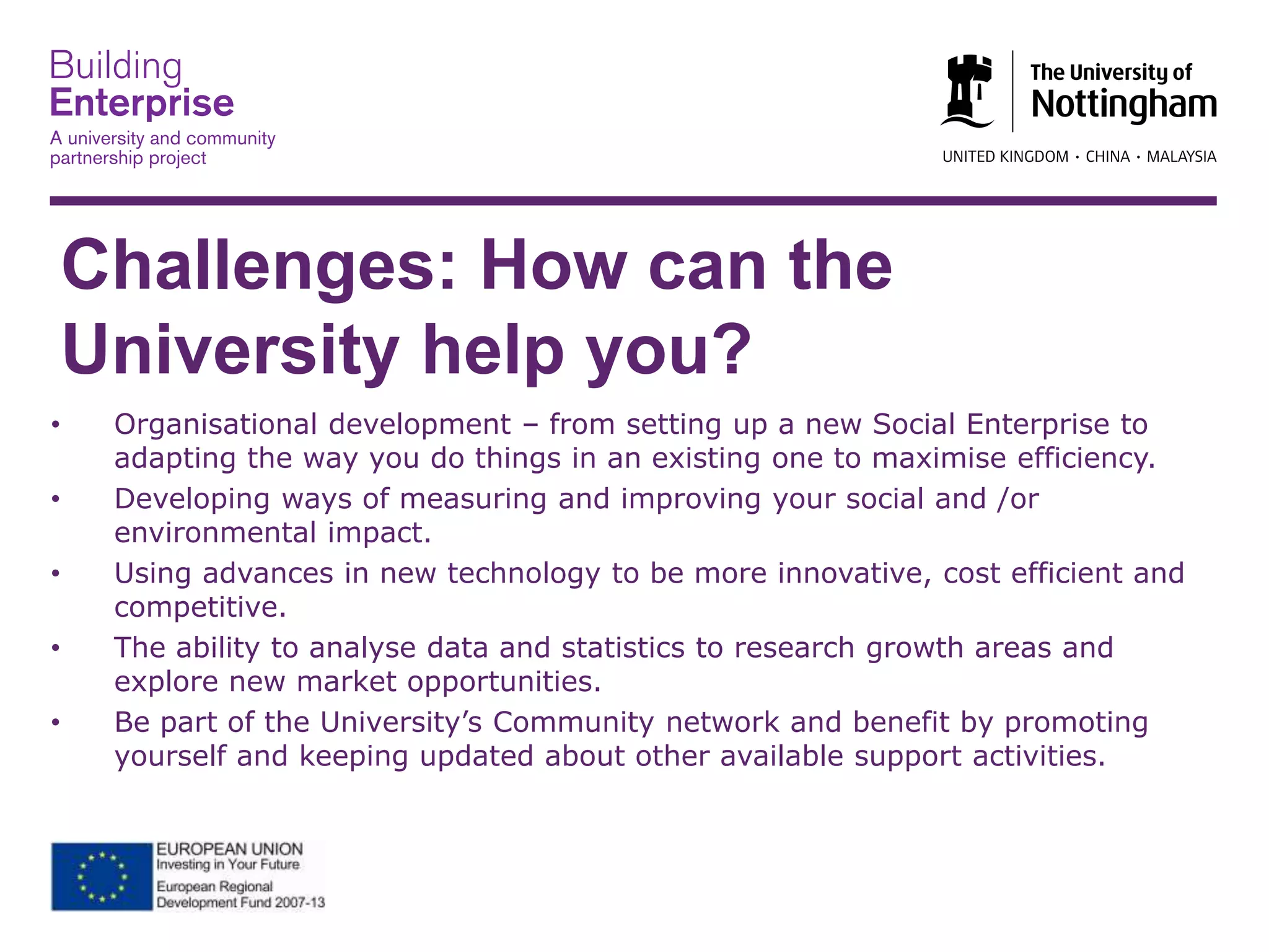 Challenges: How can the
University help you?
• Organisational development – from setting up a new Social Enterprise to
adapting the way you do things in an existing one to maximise efficiency.
• Developing ways of measuring and improving your social and /or
environmental impact.
• Using advances in new technology to be more innovative, cost efficient and
competitive.
• The ability to analyse data and statistics to research growth areas and
explore new market opportunities.
• Be part of the University’s Community network and benefit by promoting
yourself and keeping updated about other available support activities.
 