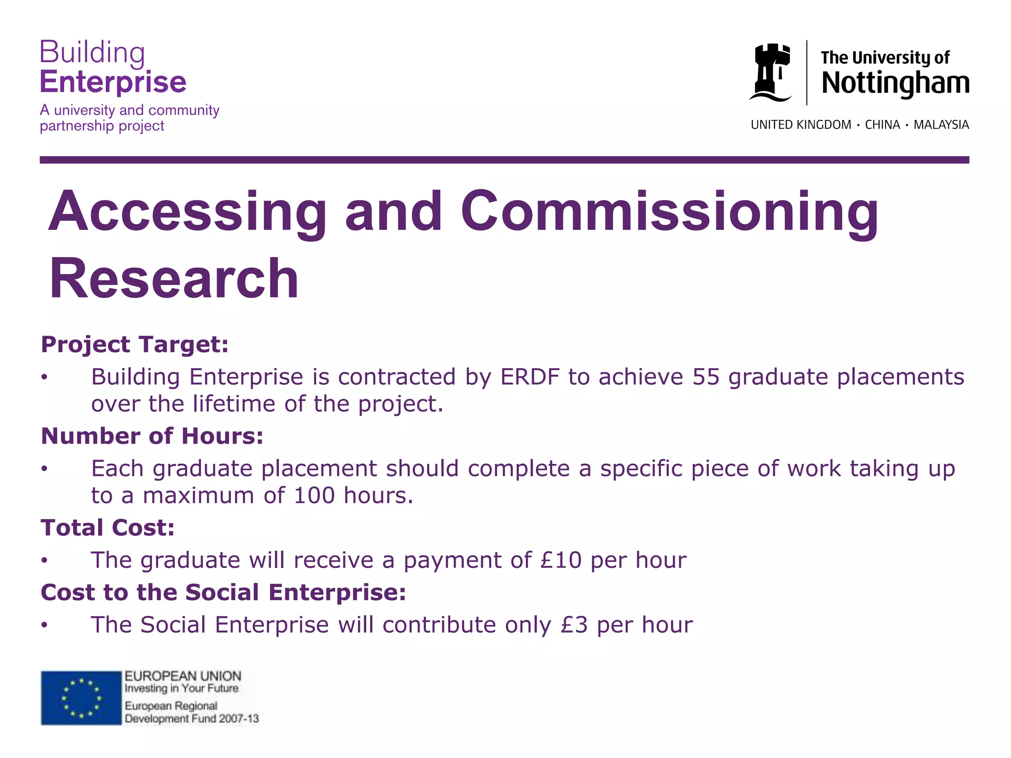 Accessing and Commissioning
Research
Project Target:
• Building Enterprise is contracted by ERDF to achieve 55 graduate placements
over the lifetime of the project.
Number of Hours:
• Each graduate placement should complete a specific piece of work taking up
to a maximum of 100 hours.
Total Cost:
• The graduate will receive a payment of £10 per hour
Cost to the Social Enterprise:
• The Social Enterprise will contribute only £3 per hour
 