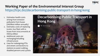 Working Paper of the Environmental Interest Group
https://trpc.biz/decarbonising-public-transport-in-hong-kong
1. Estimates health costs
arising from emission
pollutants from buses
(HKD800 million annually)
2. Estimates costs of replacing
6,000+ bus fleet with e-
buses from 2024 onwards at
HKD24 billion
3. Additional costs are
recharging/refuelling
infrastructure
4. Case for redesigning PTIs
and street connections to
stations to assist walking,
disabled persons and cyclists
 