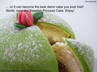 #becomesocial @chris_carlsson
                                                                                                 #becomesocial


       … or it can become the best damn cake you ever had!
       World: meet the Swedish Princess Cake. Enjoy!




Source: http://semiswede.files.wordpress.com/2011/07/img_2479_princesstorta.jpg
 