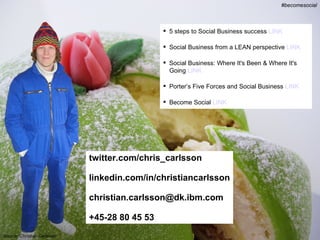 #becomesocial @chris_carlsson
                                                                                        #becomesocial



                                                5 steps to Social Business success LINK

                                                Social Business from a LEAN perspective LINK

                                                Social Business: Where It's Been & Where It's
                                                 Going LINK

                                                Porter’s Five Forces and Social Business LINK

                                                Become Social LINK




                             twitter.com/chris_carlsson

                             linkedin.com/in/christiancarlsson

                             christian.carlsson@dk.ibm.com

                             +45-28 80 45 53
Source: Christian Carlsson
 