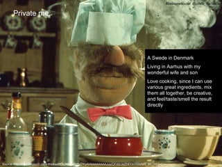 #becomesocial @chris_carlsson

      Private me.




                                                                                          A Swede in Denmark
                                                                                          Living in Aarhus with my
                                                                                          wonderful wife and son
                                                                                          Love cooking, since I can use
                                                                                          various great ingredients, mix
                                                                                          them all together, be creative,
                                                                                          and feel/taste/smell the result
                                                                                          directly




Source: http://3.bp.blogspot.com/-fHokwdRDLR0/T0RqScDYyAI/AAAAAAAAJvs/CFo0cJeZ04Y/s1600/MS_SC_05.jpg
 