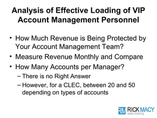 Analysis of Effective Loading of VIP
 Account Management Personnel

• How Much Revenue is Being Protected by
  Your Account Management Team?
• Measure Revenue Monthly and Compare
• How Many Accounts per Manager?
  – There is no Right Answer
  – However, for a CLEC, between 20 and 50
    depending on types of accounts
 