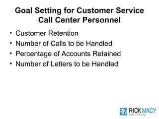 Goal Setting for Customer Service
          Call Center Personnel
•   Customer Retention
•   Number of Calls to be Handled
•   Percentage of Accounts Retained
•   Number of Letters to be Handled
 