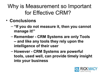 Why is Measurement so Important
       for Effective CRM?
• Conclusions
  – “If you do not measure it, then you cannot
    manage it!”
  – Remember - CRM Systems are only Tools
    – and like any tools they rely upon the
    intelligence of their user
  – However - CRM Systems are powerful
    tools, used well, can provide timely insight
    into your business
 