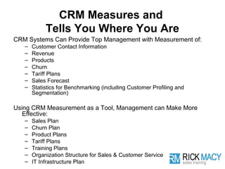 CRM Measures and
            Tells You Where You Are
CRM Systems Can Provide Top Management with Measurement of:
   –   Customer Contact Information
   –   Revenue
   –   Products
   –   Churn
   –   Tariff Plans
   –   Sales Forecast
   –   Statistics for Benchmarking (including Customer Profiling and
       Segmentation)

Using CRM Measurement as a Tool, Management can Make More
   Effective:
   –   Sales Plan
   –   Churn Plan
   –   Product Plans
   –   Tariff Plans
   –   Training Plans
   –   Organization Structure for Sales & Customer Service
   –   IT Infrastructure Plan
 