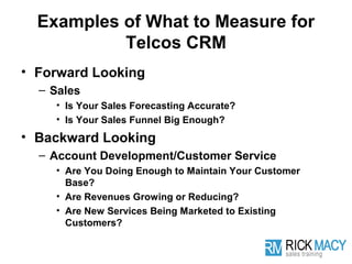 Examples of What to Measure for
           Telcos CRM
• Forward Looking
  – Sales
    • Is Your Sales Forecasting Accurate?
    • Is Your Sales Funnel Big Enough?
• Backward Looking
  – Account Development/Customer Service
    • Are You Doing Enough to Maintain Your Customer
      Base?
    • Are Revenues Growing or Reducing?
    • Are New Services Being Marketed to Existing
      Customers?
 