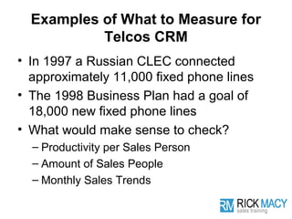 Examples of What to Measure for
           Telcos CRM
• In 1997 a Russian CLEC connected
  approximately 11,000 fixed phone lines
• The 1998 Business Plan had a goal of
  18,000 new fixed phone lines
• What would make sense to check?
  – Productivity per Sales Person
  – Amount of Sales People
  – Monthly Sales Trends
 