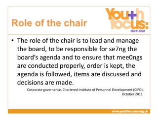 Presentation
Title Goes Here
• The role of the chair is to lead and manage
the board, to be responsible for se7ng the
board’s agenda and to ensure that mee0ngs
are conducted properly, order is kept, the
agenda is followed, items are discussed and
decisions are made.
Corporate governance, Chartered Institute of Personnel Development (CIPD),
October 2011
Role of the chair
 