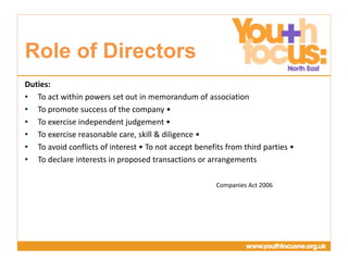 Presentation
Title Goes Here
Duties:
• To act within powers set out in memorandum of association
• To promote success of the company •
• To exercise independent judgement •
• To exercise reasonable care, skill & diligence •
• To avoid conflicts of interest • To not accept benefits from third parties •
• To declare interests in proposed transactions or arrangements
Companies Act 2006
Role of Directors
 