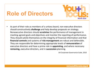 Presentation
Title Goes Here
• As part of their role as members of a unitary board, non-execu4ve directors
should constructively challenge and help develop proposals on strategy.
Nonexecutive directors should scrutinise the performance of management in
meeting agreed goals and objectives and monitor the reporting of performance.
They should satisfy themselves on the integrity of financial information and that
financial controls and systems of risk management are robust and defensible.
They are responsible for determining appropriate levels of remuneration of
executive directors and have a prime role in appointing, and where necessary
removing, executive directors, and in succession planning.
UK Corporate Governance Code, 2010
Role of Directors
 