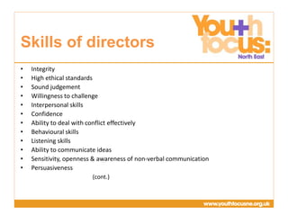 Presentation
Title Goes Here
• Integrity
• High ethical standards
• Sound judgement
• Willingness to challenge
• Interpersonal skills
• Confidence
• Ability to deal with conflict effectively
• Behavioural skills
• Listening skills
• Ability to communicate ideas
• Sensitivity, openness & awareness of non-verbal communication
• Persuasiveness
(cont.)
Skills of directors
 