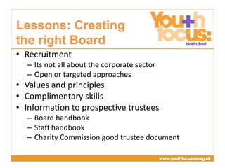 Presentation
Title Goes Here
• Recruitment
– Its not all about the corporate sector
– Open or targeted approaches
• Values and principles
• Complimentary skills
• Information to prospective trustees
– Board handbook
– Staff handbook
– Charity Commission good trustee document
Lessons: Creating
the right Board
 