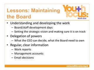 Presentation
Title Goes Here
• Understanding and developing the work
– Board/staff development days
– Setting the strategic vision and making sure it is on track
• Delegation of powers
– What the CEO can decide, what the Board need to own
• Regular, clear information
– Work reports
– Management accounts
– Email decisions
Lessons: Maintaining
the Board
 