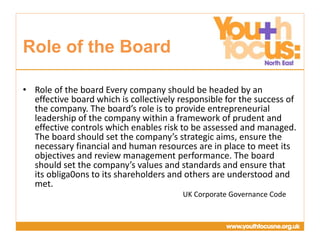 Presentation
Title Goes Here
• Role of the board Every company should be headed by an
effective board which is collectively responsible for the success of
the company. The board’s role is to provide entrepreneurial
leadership of the company within a framework of prudent and
effective controls which enables risk to be assessed and managed.
The board should set the company’s strategic aims, ensure the
necessary financial and human resources are in place to meet its
objectives and review management performance. The board
should set the company’s values and standards and ensure that
its obliga0ons to its shareholders and others are understood and
met.
UK Corporate Governance Code
Role of the Board
 