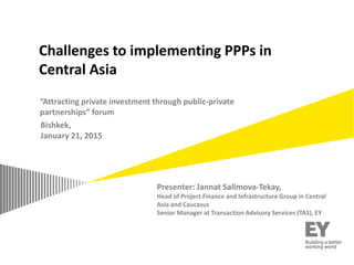 “Attracting private investment through public-private
partnerships” forum
Bishkek,
January 21, 2015
Challenges to implementing PPPs in
Central Asia
Presenter: Jannat Salimova-Tekay,
Head of Project Finance and Infrastructure Group in Central
Asia and Caucasus
Senior Manager at Transaction Advisory Services (TAS), EY
 