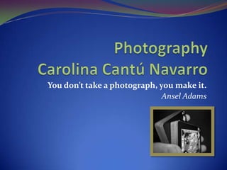 PhotographyCarolina Cantú Navarro You don’t take a photograph, you make it. Ansel Adams 