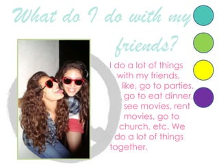 What do I do with myfriends?   I do a lot of thingswith my friends, like, gotoparties, gotoeatdinner, seemovies, rentmovies, gotochurch, etc. We    do a lot of thingstogether.