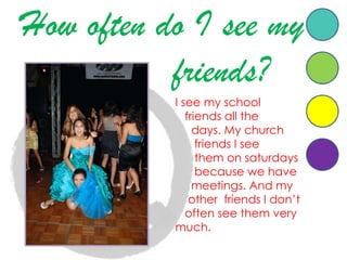 Howoften do I see my    friends?    I see my schoolfriendsallthedays. My churchfriends I seethemonsaturdaysbecausewehavemeetings. And myotherfriends I don’toftenseethemverymuch.