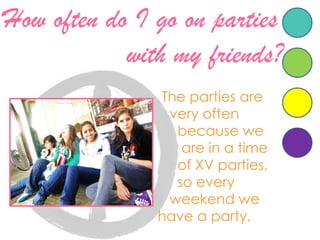 Howoften do I goonpartieswith my friends?Theparties are veryoftenbecausewe       are in a time       of XV parties,       so everyweekendwehave a party.