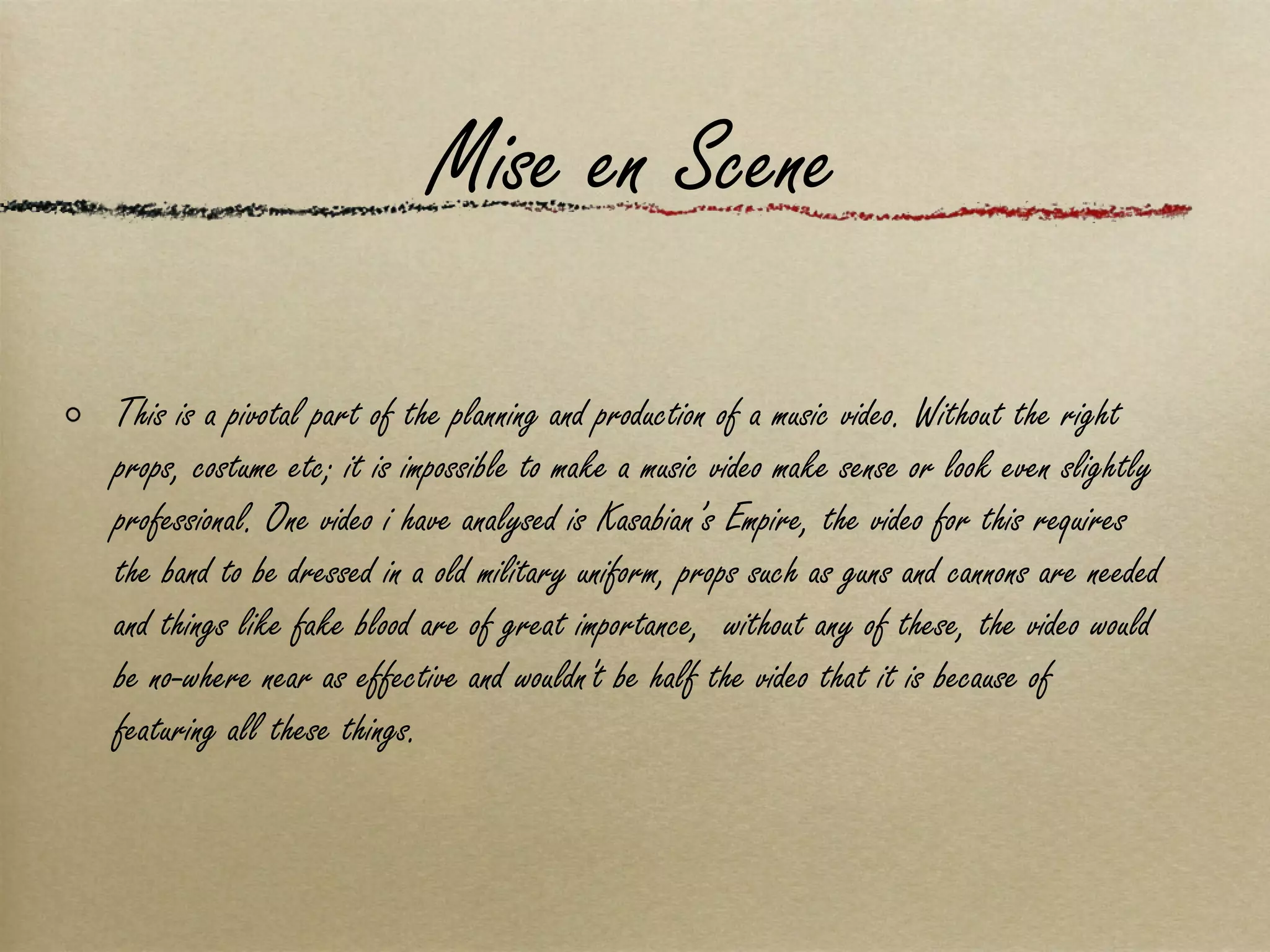 Mise en Scene This is a pivotal part of the planning and production of a music video. Without the right props, costume etc; it is impossible to make a music video make sense or look even slightly professional. One video i have analysed is Kasabian’s Empire, the video for this requires the band to be dressed in a old military uniform, props such as guns and cannons are needed and things like fake blood are of great importance,  without any of these, the video would be no-where near as effective and wouldn't be half the video that it is because of featuring all these things. 