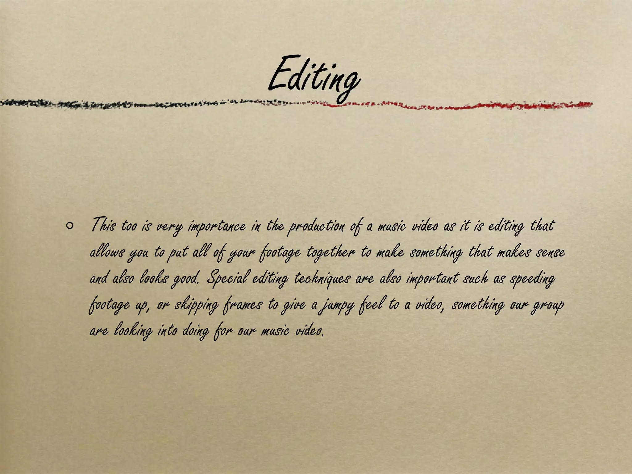 Editing This too is very importance in the production of a music video as it is editing that allows you to put all of your footage together to make something that makes sense and also looks good. Special editing techniques are also important such as speeding footage up, or skipping frames to give a jumpy feel to a video, something our group are looking into doing for our music video. 