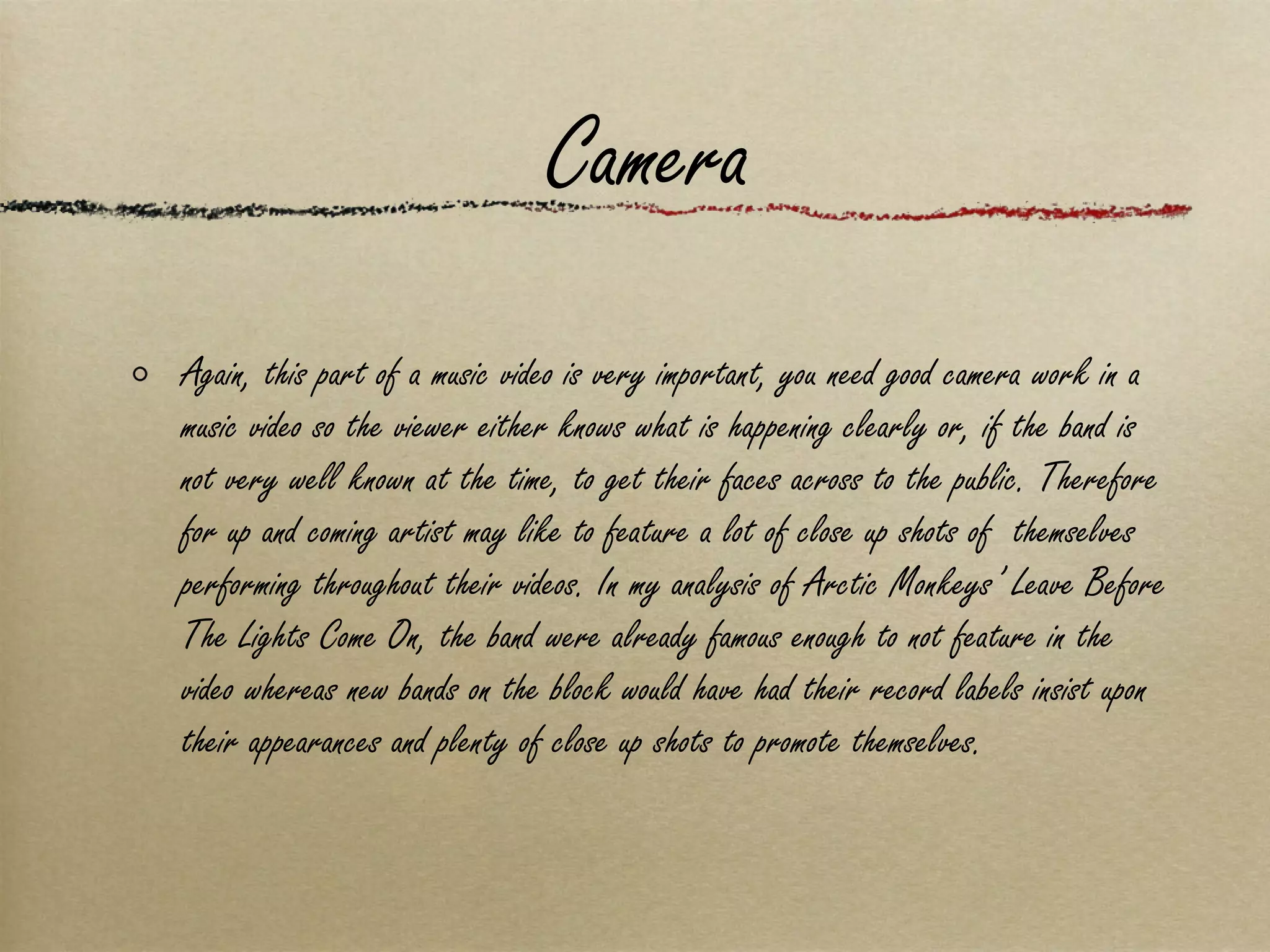Camera Again, this part of a music video is very important, you need good camera work in a music video so the viewer either knows what is happening clearly or, if the band is not very well known at the time, to get their faces across to the public. Therefore for up and coming artist may like to feature a lot of close up shots of  themselves performing throughout their videos. In my analysis of Arctic Monkeys’ Leave Before The Lights Come On, the band were already famous enough to not feature in the video whereas new bands on the block would have had their record labels insist upon their appearances and plenty of close up shots to promote themselves. 
