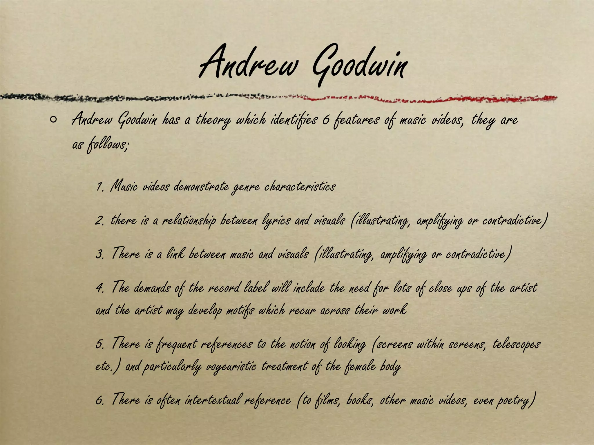 Andrew Goodwin Andrew Goodwin has a theory which identifies 6 features of music videos, they are as follows; 1. Music videos demonstrate genre characteristics 2. there is a relationship between lyrics and visuals (illustrating, amplifying or contradictive) 3. There is a link between music and visuals (illustrating, amplifying or contradictive) 4. The demands of the record label will include the need for lots of close ups of the artist and the artist may develop motifs which recur across their work 5. There is frequent references to the notion of looking (screens within screens, telescopes etc.) and particularly voyeuristic treatment of the female body 6. There is often intertextual reference (to films, books, other music videos, even poetry) 