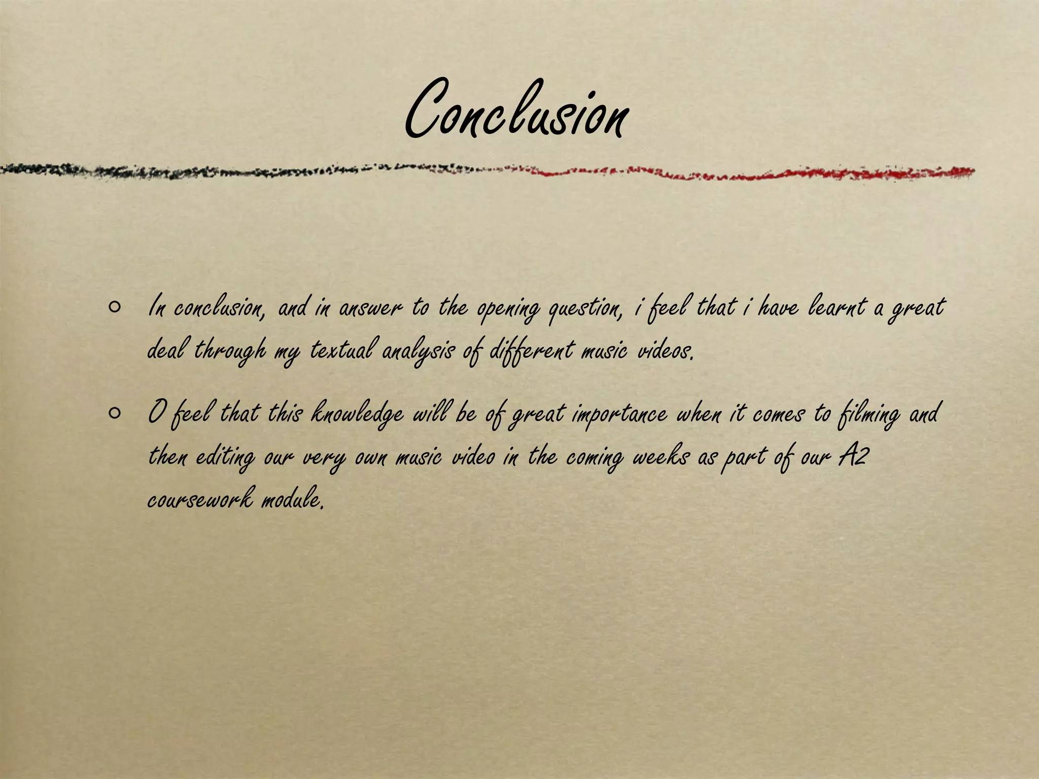 Conclusion In conclusion, and in answer to the opening question, i feel that i have learnt a great deal through my textual analysis of different music videos.  O feel that this knowledge will be of great importance when it comes to filming and then editing our very own music video in the coming weeks as part of our A2 coursework module. 