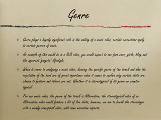 Genre Genre plays a hugely significant role in the making of a music video, certain conventions apply to certain genres of music.  An example of this would be in a RnB video, you would expect to see fast cars, girls, bling and the apparent ‘gangsta’ lifestyle. When it comes to analysing a music video, knowing the specific genre of the track and also the reputation of the band are of great importance when it comes to explain why certain shots are chosen to feature and others are not. Whether it is stereotypical of its genre or counter typical. For our music video, the genre of the track is Alternative, the stereotypical video of an Alternative video would feature a lot of live shots, however, we aim to break the stereotype with a mainly conceptual video, with some narrative aspects. 